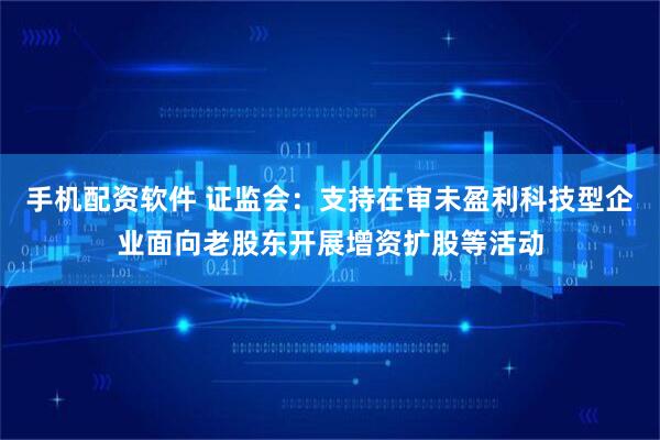 手机配资软件 证监会：支持在审未盈利科技型企业面向老股东开展增资扩股等活动