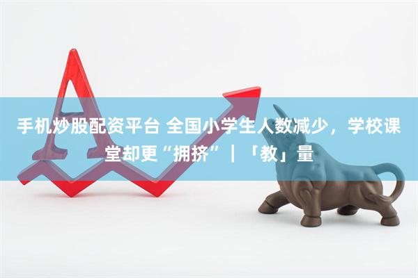 手机炒股配资平台 全国小学生人数减少，学校课堂却更“拥挤”｜「教」量
