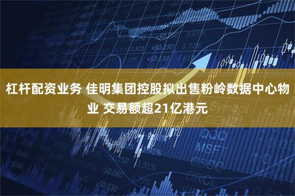 杠杆配资业务 佳明集团控股拟出售粉岭数据中心物业 交易额超21亿港元
