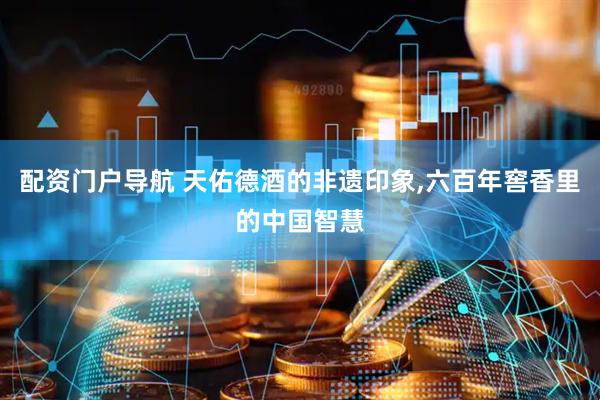 配资门户导航 天佑德酒的非遗印象,六百年窖香里的中国智慧