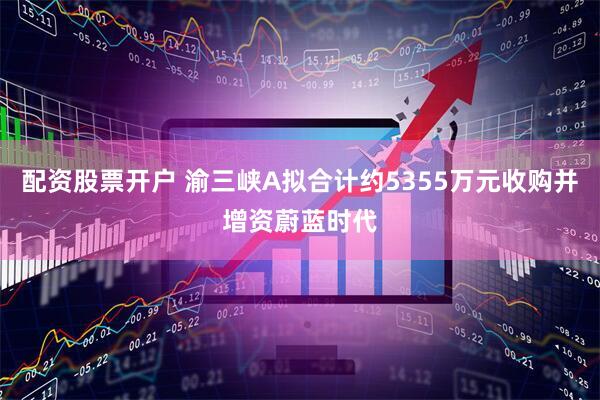 配资股票开户 渝三峡A拟合计约5355万元收购并增资蔚蓝时代