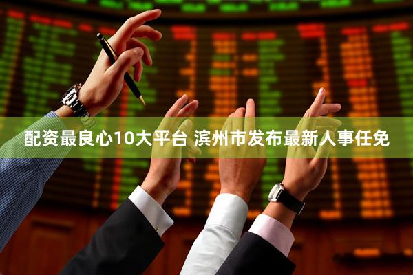 配资最良心10大平台 滨州市发布最新人事任免