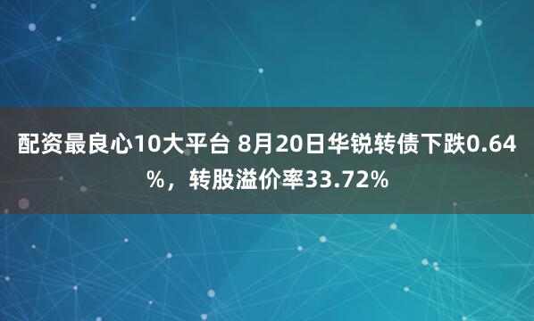 配资最良心10大平台 8月20日华锐转债下跌0.64%，转股溢价率33.72%