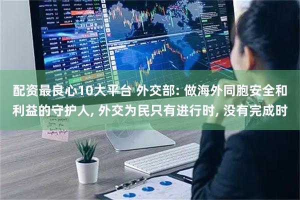 配资最良心10大平台 外交部: 做海外同胞安全和利益的守护人, 外交为民只有进行时, 没有完成时