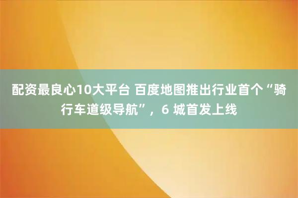 配资最良心10大平台 百度地图推出行业首个“骑行车道级导航”，6 城首发上线