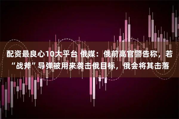 配资最良心10大平台 俄媒：俄前高官警告称，若“战斧”导弹被用来袭击俄目标，俄会将其击落