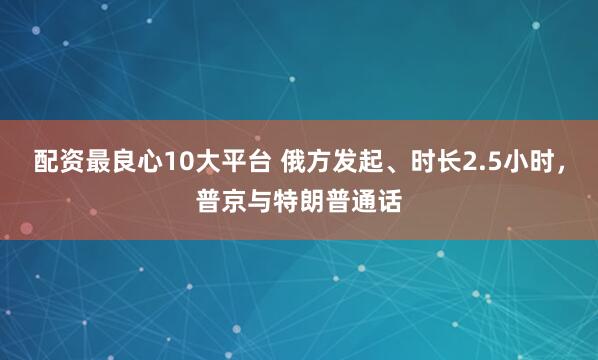 配资最良心10大平台 俄方发起、时长2.5小时，普京与特朗普通话