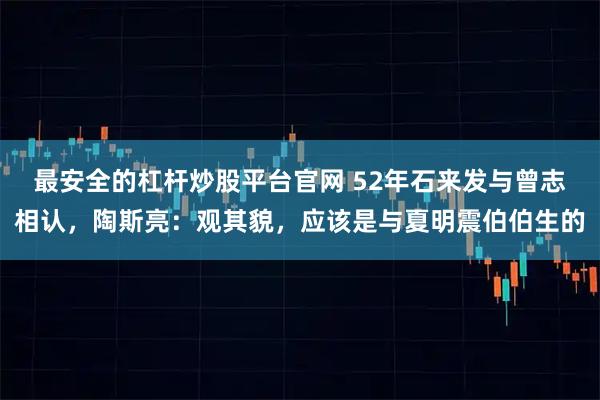 最安全的杠杆炒股平台官网 52年石来发与曾志相认，陶斯亮：观其貌，应该是与夏明震伯伯生的