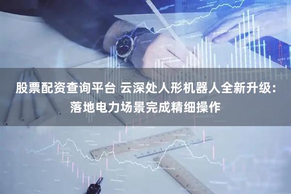 股票配资查询平台 云深处人形机器人全新升级：落地电力场景完成精细操作