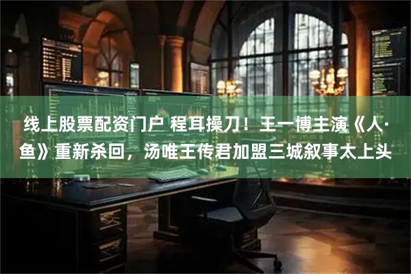 线上股票配资门户 程耳操刀！王一博主演《人·鱼》重新杀回，汤唯王传君加盟三城叙事太上头