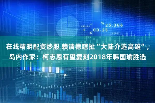 在线精明配资炒股 赖清德瞎扯“大陆介选高雄”，岛内作家：柯志恩有望复刻2018年韩国瑜胜选
