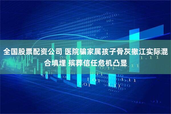 全国股票配资公司 医院骗家属孩子骨灰撒江实际混合填埋 殡葬信任危机凸显